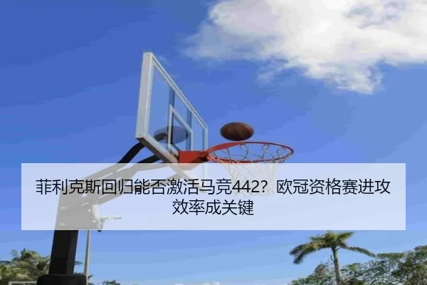 菲利克斯回归能否激活马竞442？欧冠资格赛进攻效率成关键