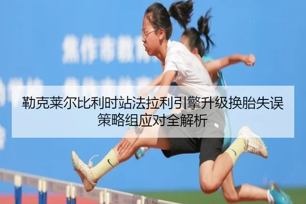 勒克莱尔比利时站法拉利引擎升级换胎失误策略组应对全解析