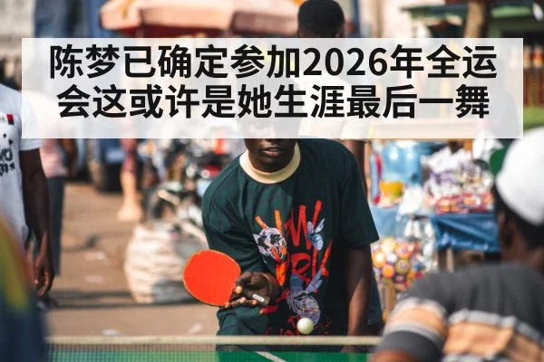 陈梦已确定参加2026年全运会这或许是她生涯最后一舞